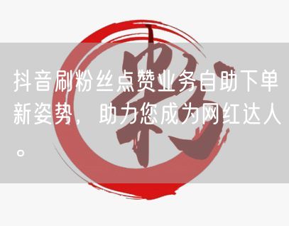 抖音刷粉丝点赞业务自助下单新姿势，助力您成为网红达人。