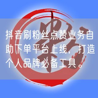 抖音刷粉丝点赞业务自助下单平台上线，打造个人品牌必备工具。