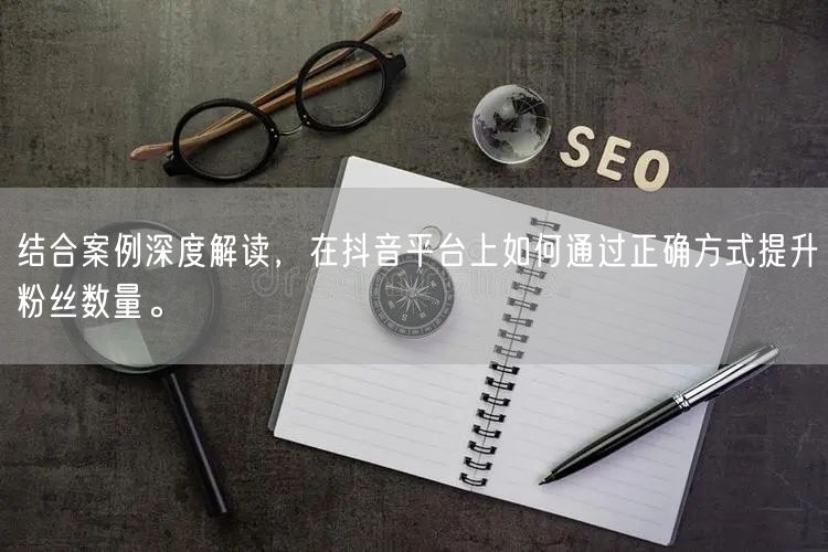 结合案例深度解读，在抖音平台上如何通过正确方式提升粉丝数量。